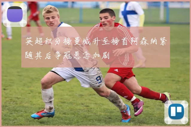 英超积分榜曼城升至榜首阿森纳紧随其后争冠悬念加剧