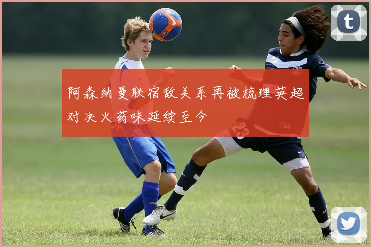 阿森纳曼联宿敌关系再被梳理英超对决火药味延续至今