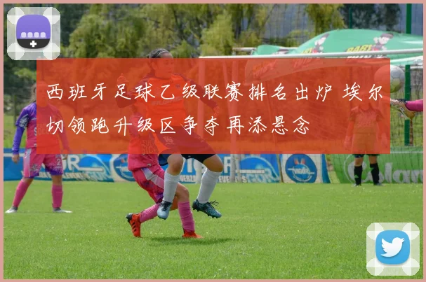西班牙足球乙级联赛排名出炉 埃尔切领跑升级区争夺再添悬念