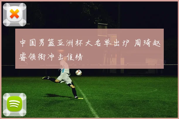 中国男篮亚洲杯大名单出炉 周琦赵睿领衔冲击佳绩