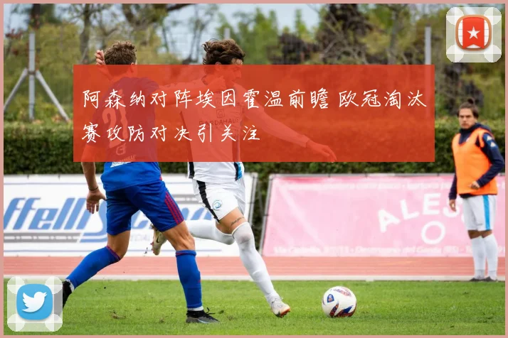 阿森纳对阵埃因霍温前瞻 欧冠淘汰赛攻防对决引关注