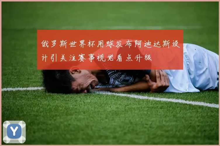 俄罗斯世界杯用球发布阿迪达斯设计引关注赛事视觉看点升级