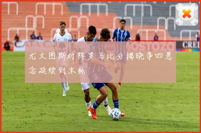 尤文图斯对阵罗马比分揭晓争四悬念延续到末轮