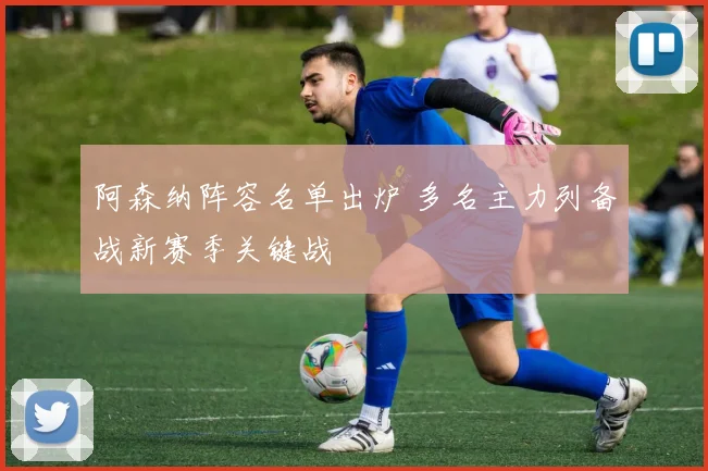 阿森纳阵容名单出炉 多名主力列备战新赛季关键战