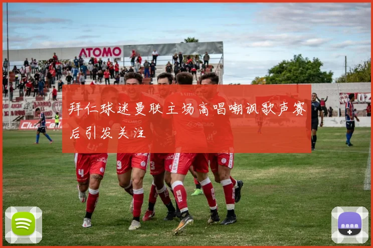 拜仁球迷曼联主场高唱嘲讽歌声赛后引发关注