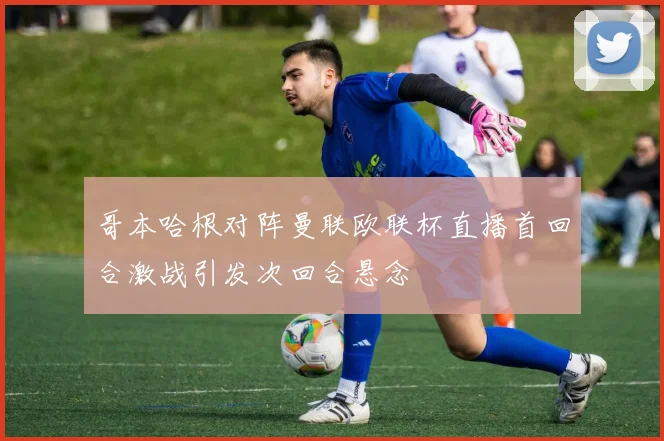 哥本哈根对阵曼联欧联杯直播首回合激战引发次回合悬念