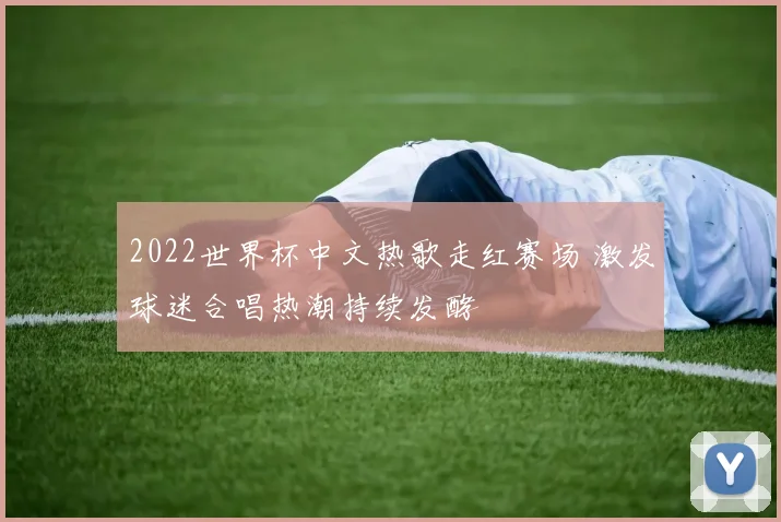 2022世界杯中文热歌走红赛场 激发球迷合唱热潮持续发酵