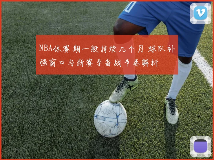 NBA休赛期一般持续几个月 球队补强窗口与新赛季备战节奏解析