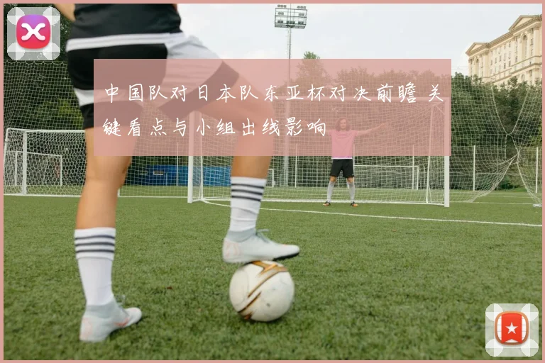 中国队对日本队东亚杯对决前瞻 关键看点与小组出线影响