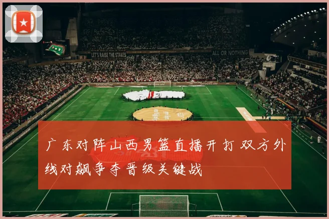 广东对阵山西男篮直播开打 双方外线对飙争夺晋级关键战