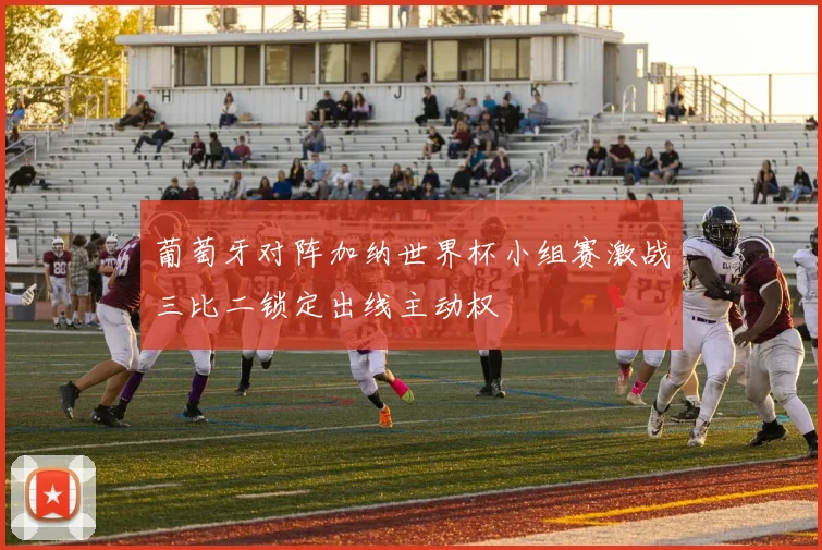 葡萄牙对阵加纳世界杯小组赛激战三比二锁定出线主动权