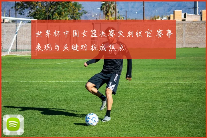 世界杯中国女篮决赛失利收官 赛事表现与关键对抗成焦点
