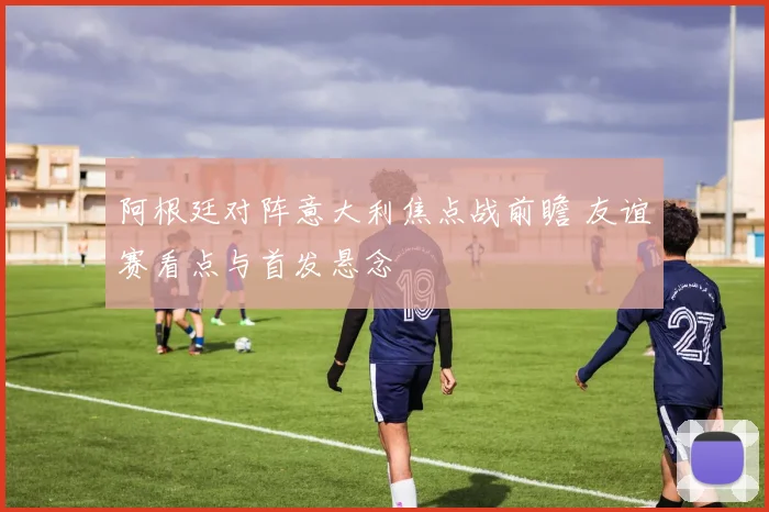 阿根廷对阵意大利焦点战前瞻 友谊赛看点与首发悬念