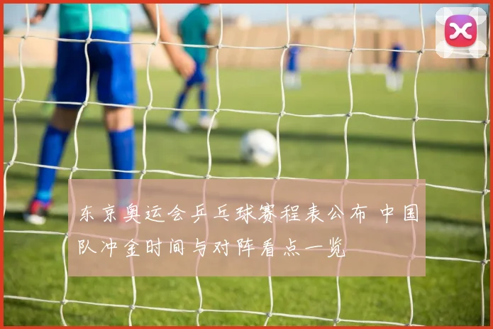 东京奥运会乒乓球赛程表公布 中国队冲金时间与对阵看点一览