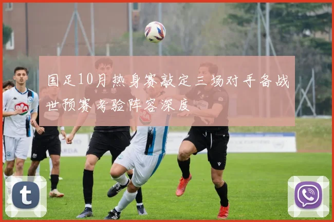 国足10月热身赛敲定三场对手备战世预赛考验阵容深度