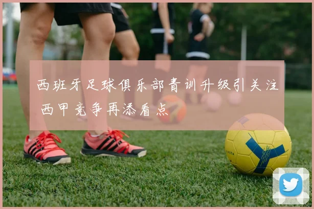 西班牙足球俱乐部青训升级引关注 西甲竞争再添看点