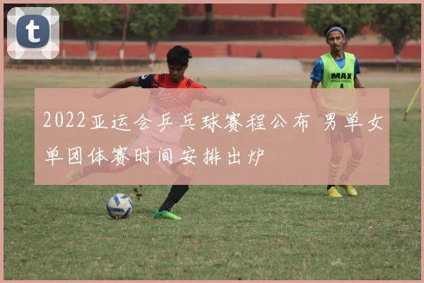 2022亚运会乒乓球赛程公布 男单女单团体赛时间安排出炉