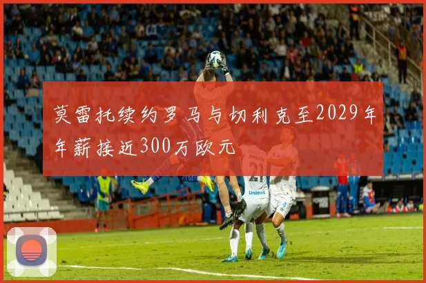 莫雷托续约罗马与切利克至2029年年薪接近300万欧元