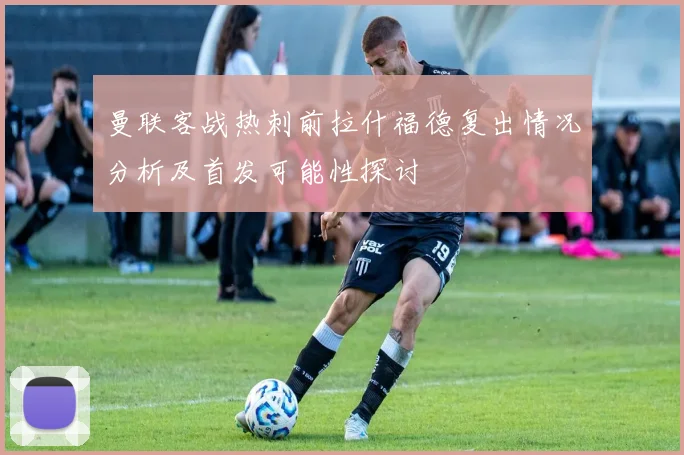 曼联客战热刺前拉什福德复出情况分析及首发可能性探讨