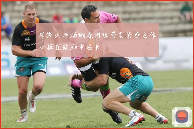 韦斯利与杨瀚森训练营前紧密合作小杨在鼓励中成长
