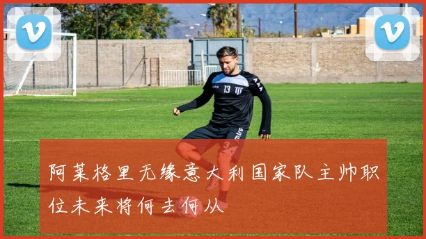 阿莱格里无缘意大利国家队主帅职位未来将何去何从