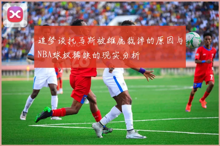 追梦谈托马斯被雄鹿裁掉的原因与NBA球权稀缺的现实分析