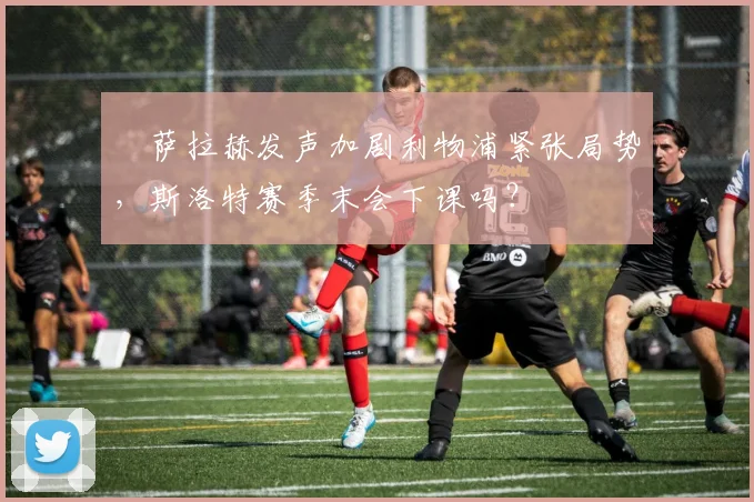 ​萨拉赫发声加剧利物浦紧张局势，斯洛特赛季末会下课吗？