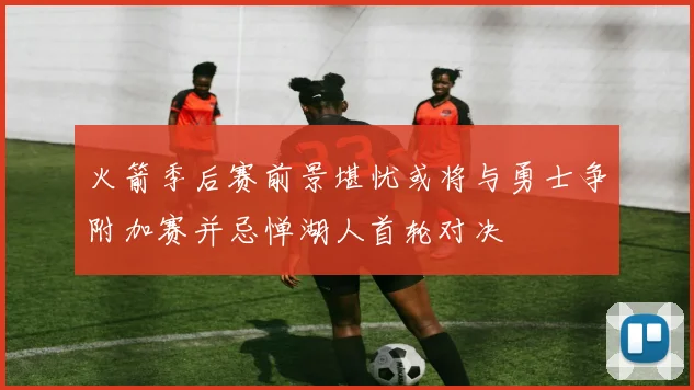 火箭季后赛前景堪忧或将与勇士争附加赛并忌惮湖人首轮对决
