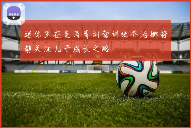 迷你罗在皇马青训营训练乔治娜静静关注儿子成长之路