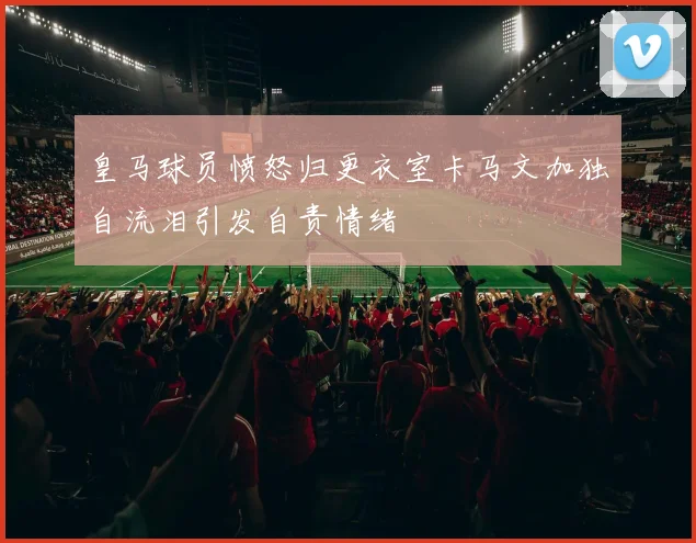 皇马球员愤怒归更衣室卡马文加独自流泪引发自责情绪