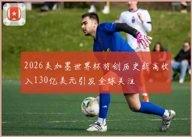 2026美加墨世界杯将创历史新高收入130亿美元引发全球关注