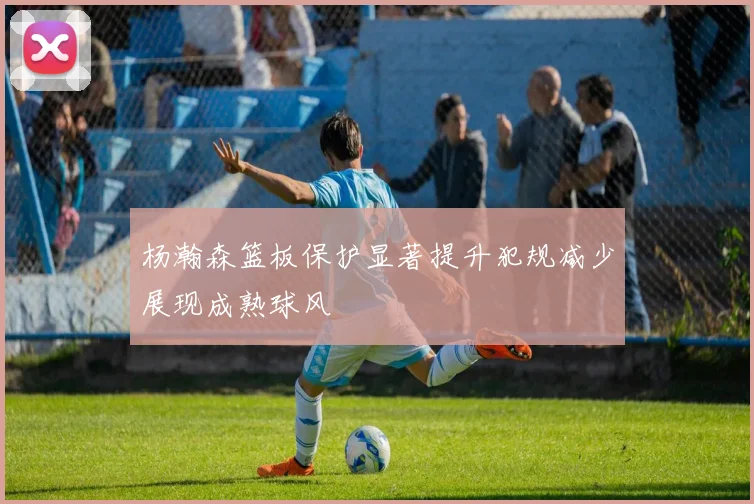 杨瀚森篮板保护显著提升犯规减少展现成熟球风