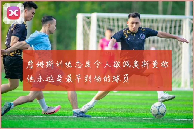 詹姆斯训练态度令人敬佩奥斯曼称他永远是最早到场的球员
