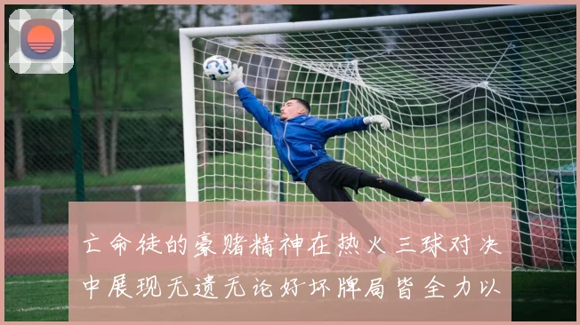 亡命徒的豪赌精神在热火三球对决中展现无遗无论好坏牌局皆全力以赴