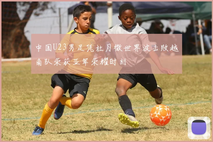 中国U23男足凭杜月徵世界波击败越南队荣获亚军荣耀时刻