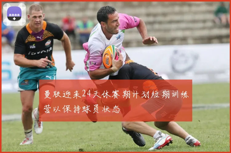 曼联迎来24天休赛期计划短期训练营以保持球员状态