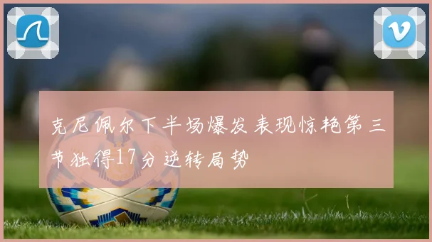 克尼佩尔下半场爆发表现惊艳第三节独得17分逆转局势