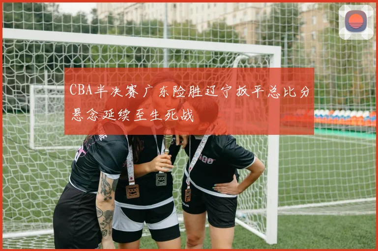 CBA半决赛广东险胜辽宁扳平总比分悬念延续至生死战