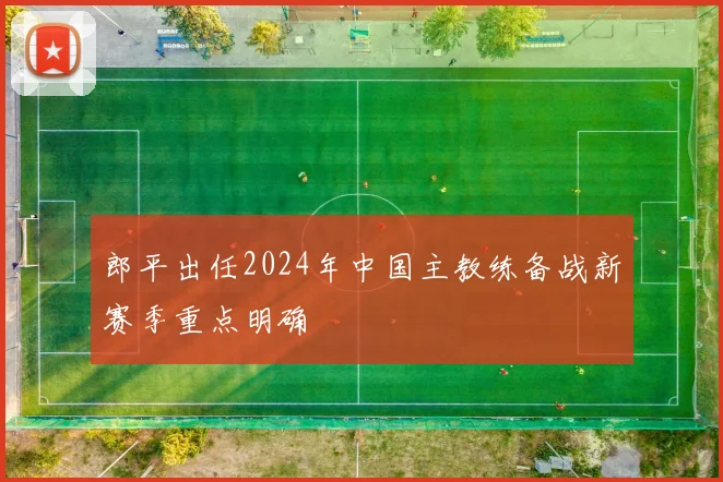 郎平出任2024年中国主教练备战新赛季重点明确