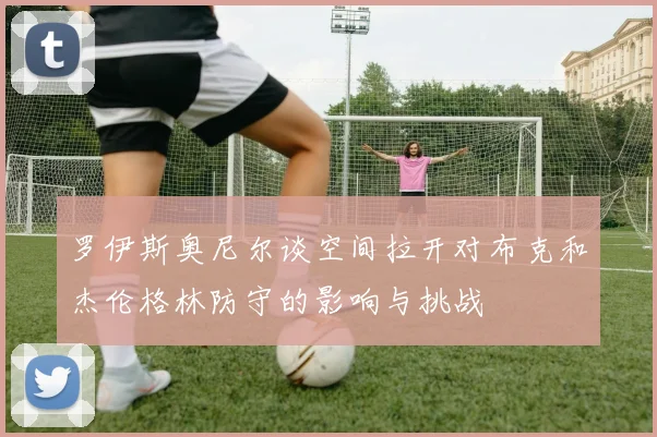 罗伊斯奥尼尔谈空间拉开对布克和杰伦格林防守的影响与挑战