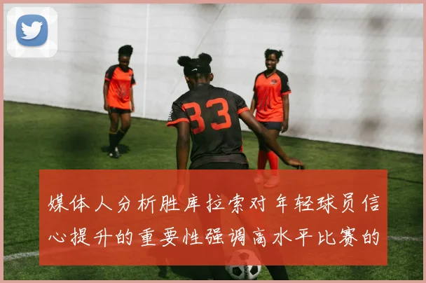 媒体人分析胜库拉索对年轻球员信心提升的重要性强调高水平比赛的必要性