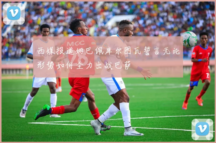 西媒报道姆巴佩库尔图瓦誓言无论形势如何全力出战巴萨