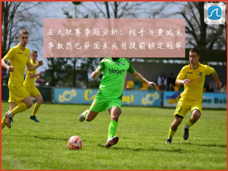 五大联赛争冠分析：枪手与曼城竞争激烈巴萨国米或将提前锁定冠军
