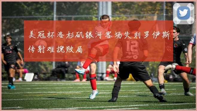 美冠杯洛杉矶银河客场失利罗伊斯传射难挽败局