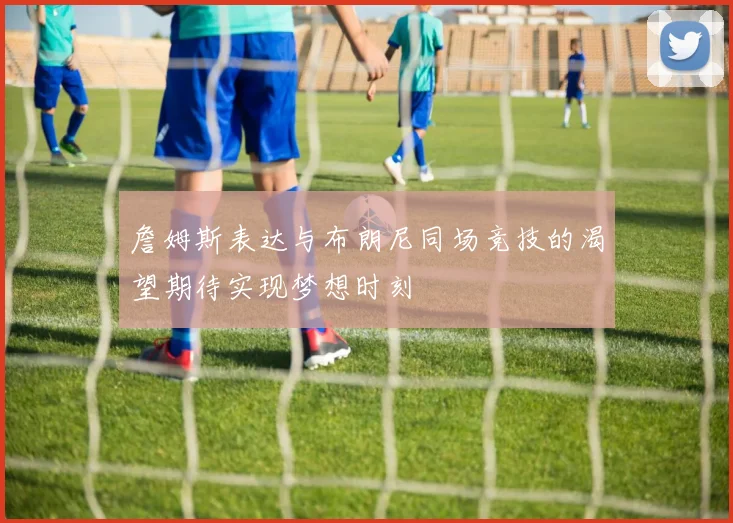 詹姆斯表达与布朗尼同场竞技的渴望期待实现梦想时刻