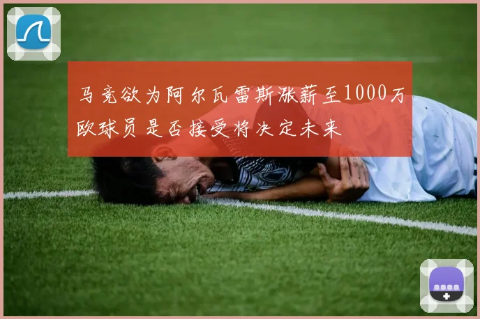 马竞欲为阿尔瓦雷斯涨薪至1000万欧球员是否接受将决定未来