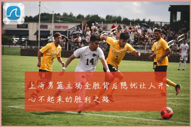 上海男篮主场全胜背后隐忧让人开心不起来的胜利之路