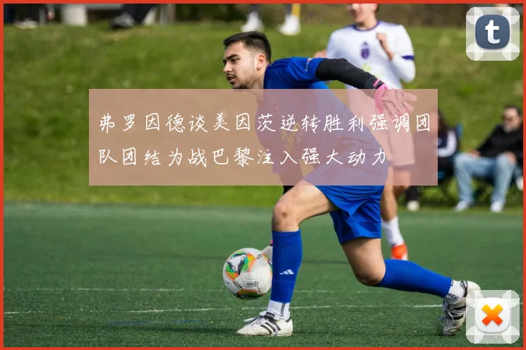 弗罗因德谈美因茨逆转胜利强调团队团结为战巴黎注入强大动力