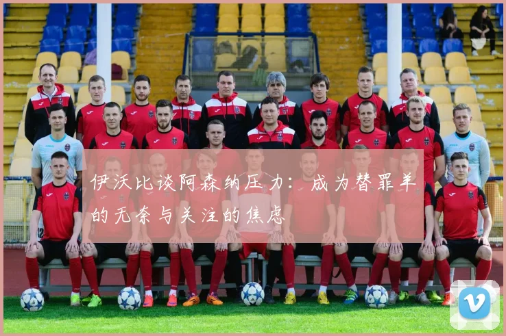 伊沃比谈阿森纳压力：成为替罪羊的无奈与关注的焦虑