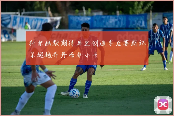 科尔幽默期待库里创造季后赛新纪录超越乔丹而非小卡
